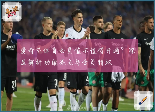 爱奇艺体育会员值不值得开通？深度解析功能亮点与会员特权