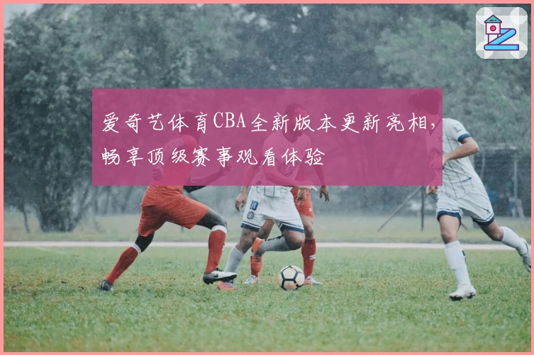 爱奇艺体育CBA全新版本更新亮相,畅享顶级赛事观看体验