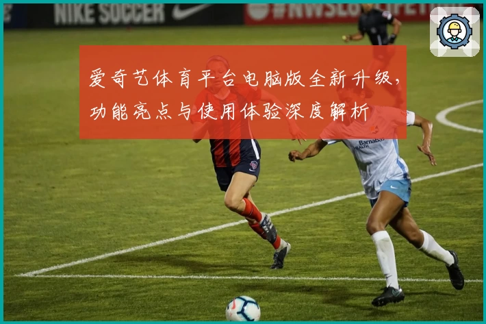 爱奇艺体育平台电脑版全新升级，功能亮点与使用体验深度解析