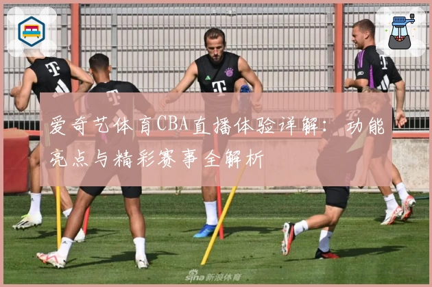 爱奇艺体育CBA直播体验详解：功能亮点与精彩赛事全解析