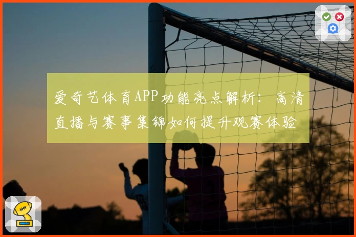 爱奇艺体育APP功能亮点解析:高清直播与赛事集锦如何提升观赛体验