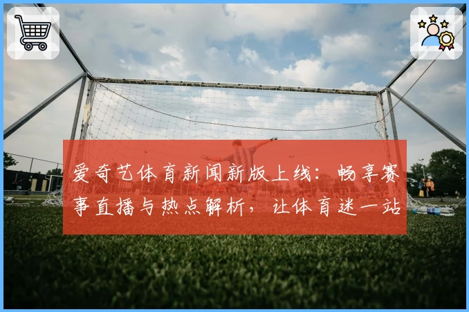 爱奇艺体育新闻新版上线：畅享赛事直播与热点解析，让体育迷一站式追踪全球动态