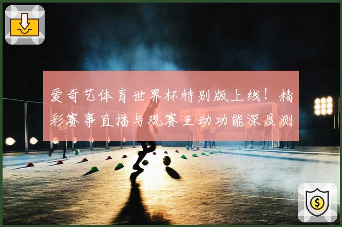 爱奇艺体育世界杯特别版上线！精彩赛事直播与观赛互动功能深度测评