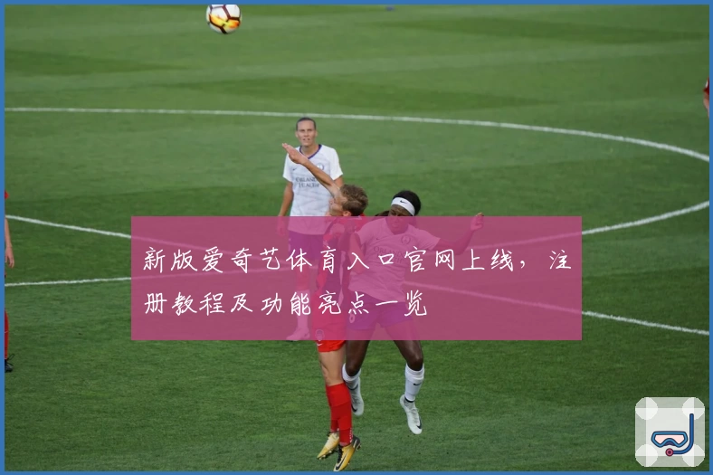 新版爱奇艺体育入口官网上线，注册教程及功能亮点一览