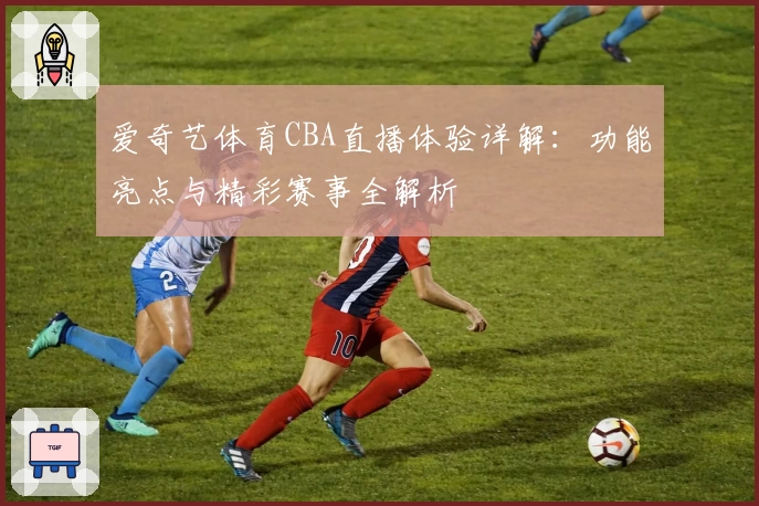 爱奇艺体育CBA直播体验详解:功能亮点与精彩赛事全解析