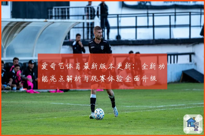 爱奇艺体育最新版本更新：全新功能亮点解析与观赛体验全面升级