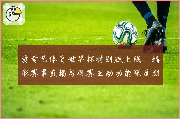 爱奇艺体育世界杯特别版上线！精彩赛事直播与观赛互动功能深度测评
